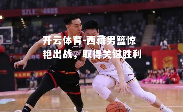 西藏男篮惊艳出战,取得关键胜利 西藏男篮惊艳出战,取得关键胜利